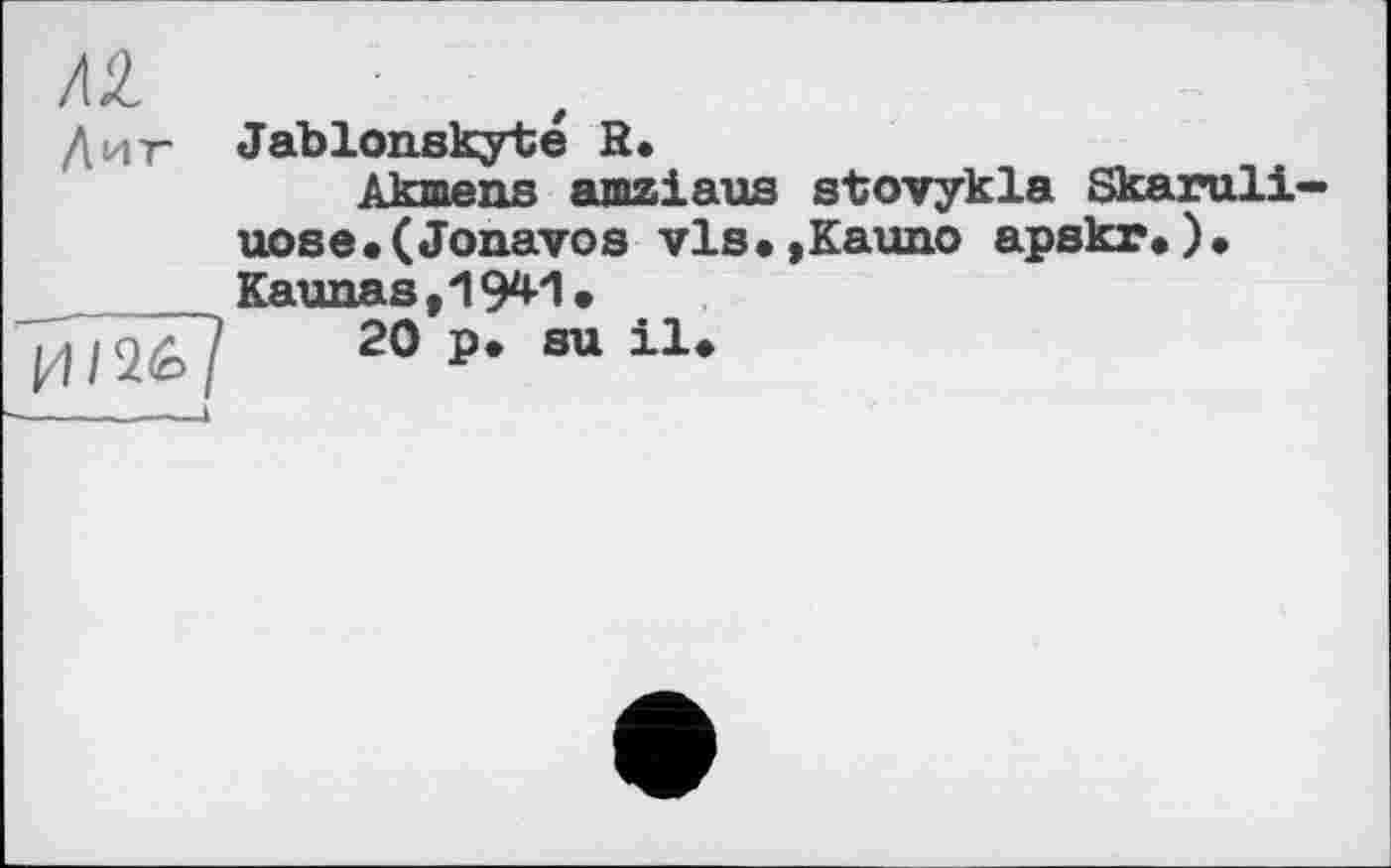 ﻿/2
Диг Jablonskyté R.
Akmens amziaus sbovykla Skaruli uose.(Jonavos vls.,Kauno apskr.). Kaunas,1941.
Г/О/Ї7	20 p. su il.